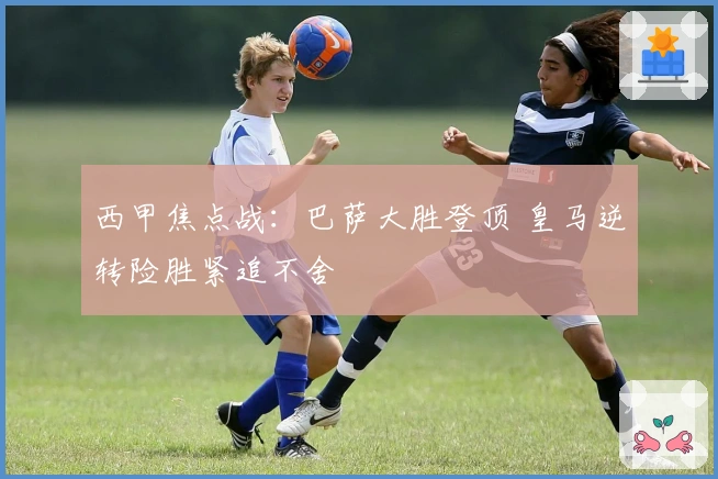 西甲焦点战：巴萨大胜登顶 皇马逆转险胜紧追不舍