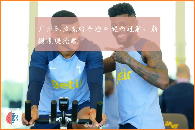 广州队力克对手迎中超两连胜，新援表现抢眼