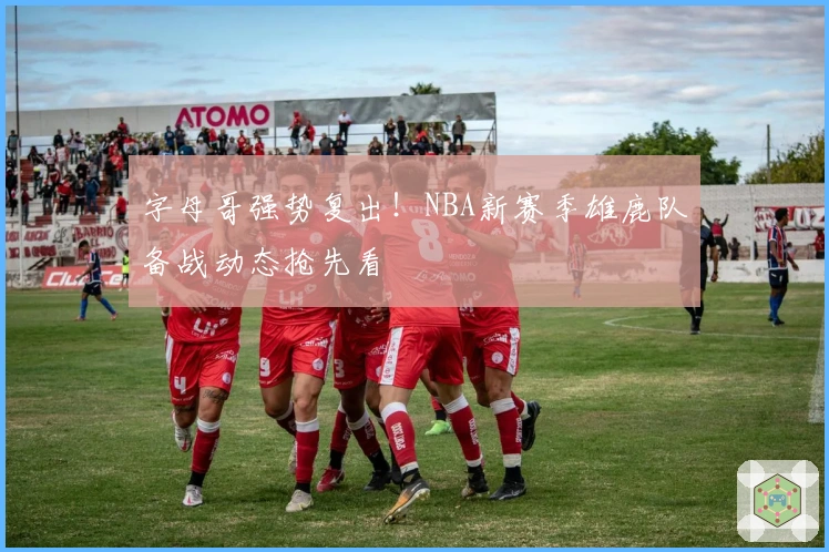 字母哥强势复出！NBA新赛季雄鹿队备战动态抢先看
