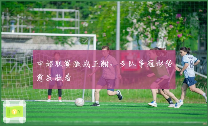 中超联赛激战正酣，多队争冠形势愈发胶着