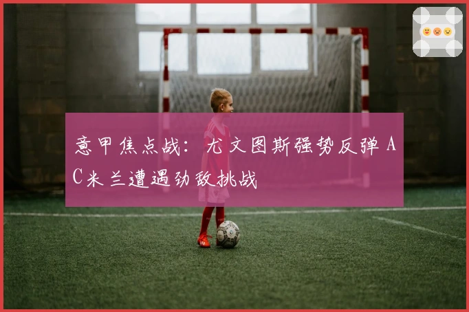 意甲焦点战：尤文图斯强势反弹 AC米兰遭遇劲敌挑战