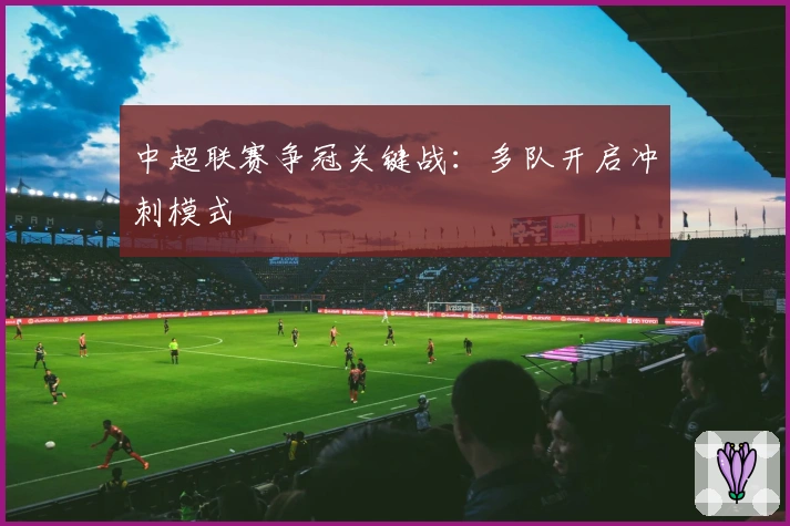 中超联赛争冠关键战：多队开启冲刺模式