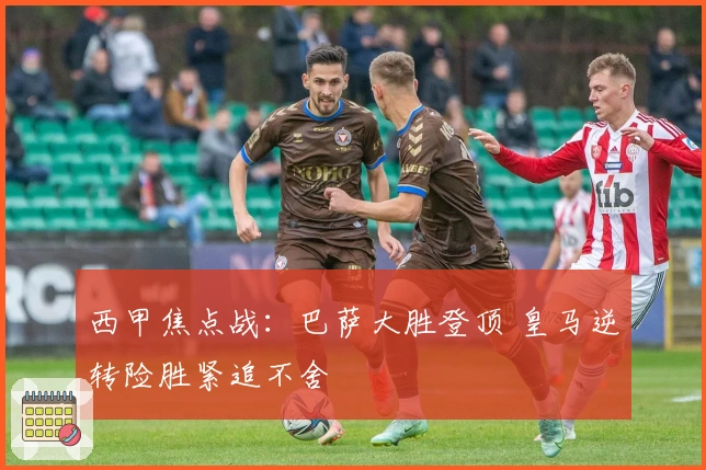 西甲焦点战：巴萨大胜登顶 皇马逆转险胜紧追不舍