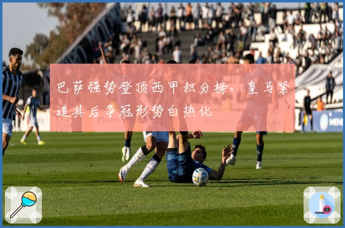 巴萨强势登顶西甲积分榜，皇马紧追其后争冠形势白热化