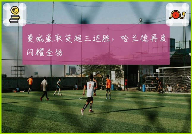 曼城豪取英超三连胜，哈兰德再度闪耀全场